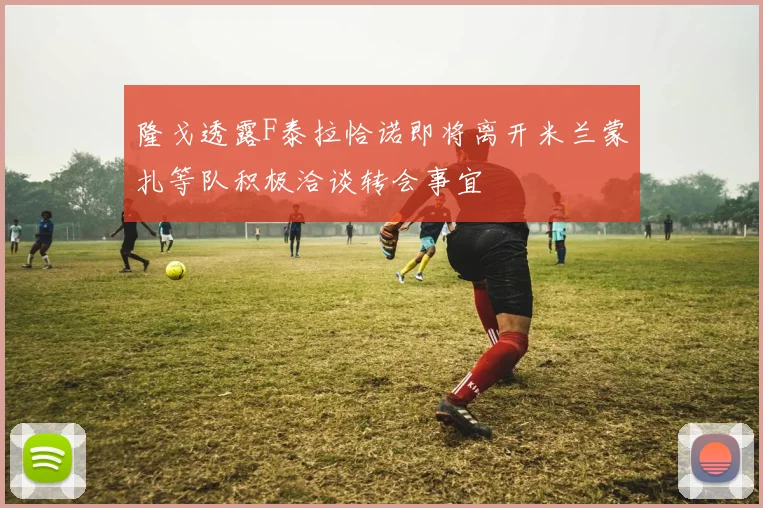 隆戈透露F泰拉恰诺即将离开米兰蒙扎等队积极洽谈转会事宜