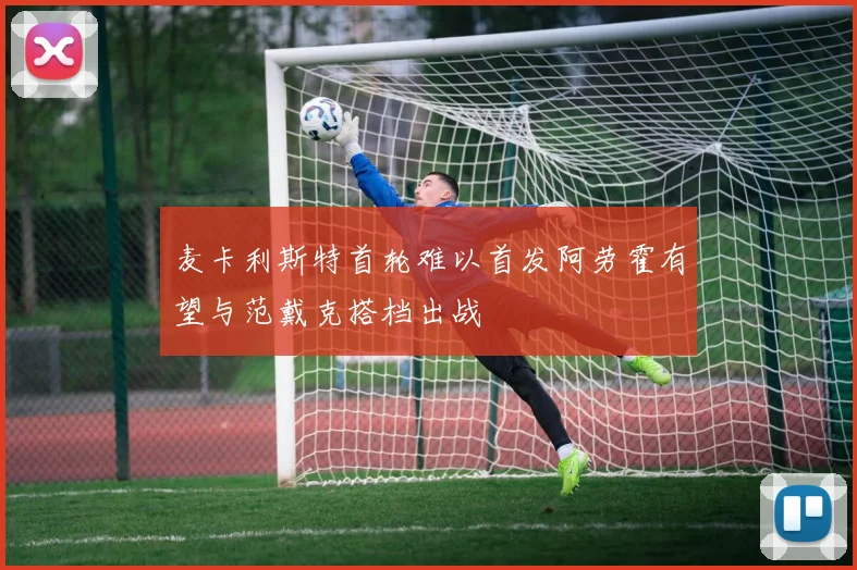 麦卡利斯特首轮难以首发阿劳霍有望与范戴克搭档出战
