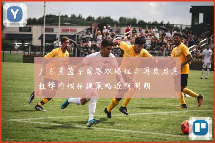 广东男篮季前赛双塔组合再度启用杜锋内线轮换策略逐渐明朗