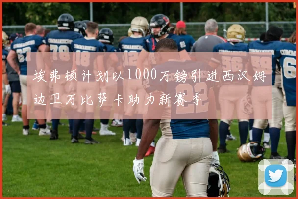 埃弗顿计划以1000万镑引进西汉姆边卫万比萨卡助力新赛季