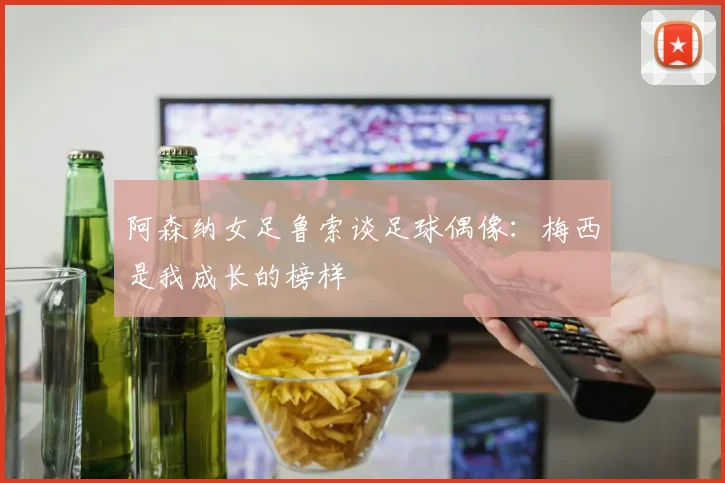 阿森纳女足鲁索谈足球偶像：梅西是我成长的榜样