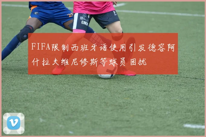 FIFA限制西班牙语使用引发德容阿什拉夫维尼修斯等球员困扰