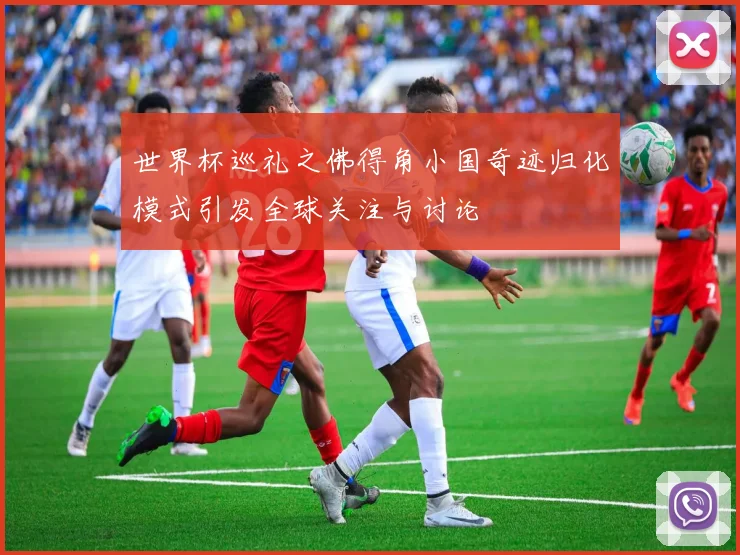 世界杯巡礼之佛得角小国奇迹归化模式引发全球关注与讨论