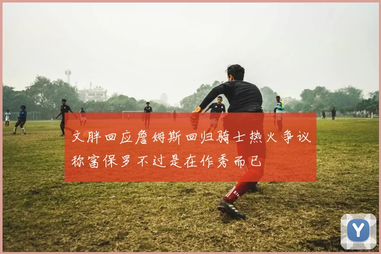 文胖回应詹姆斯回归骑士热火争议称富保罗不过是在作秀而已