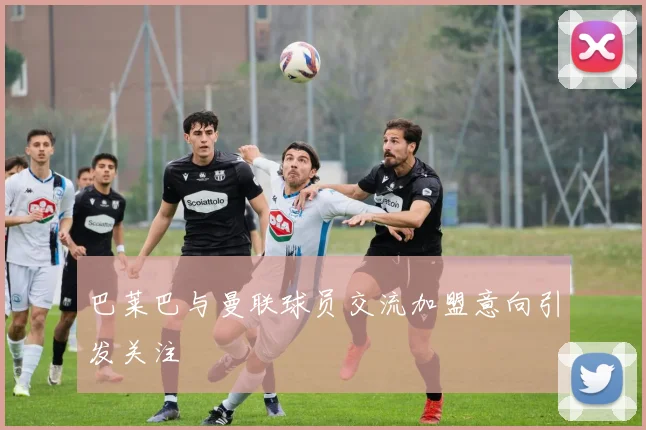 巴莱巴与曼联球员交流加盟意向引发关注