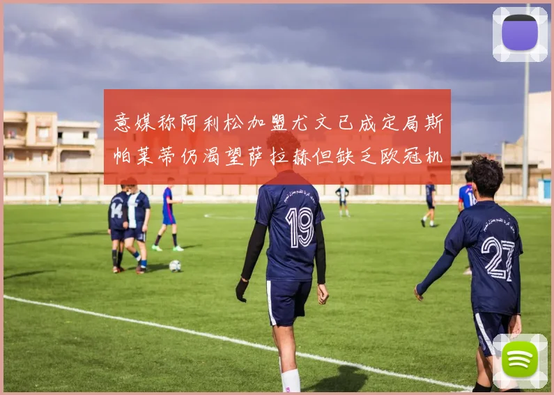 意媒称阿利松加盟尤文已成定局斯帕莱蒂仍渴望萨拉赫但缺乏欧冠机会