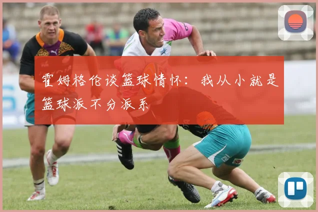 霍姆格伦谈篮球情怀：我从小就是篮球派不分派系