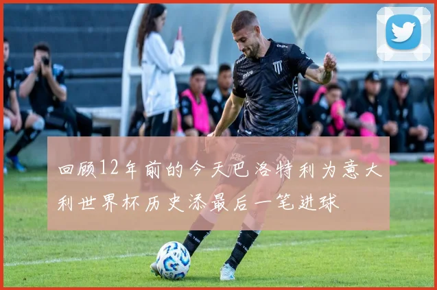 回顾12年前的今天巴洛特利为意大利世界杯历史添最后一笔进球
