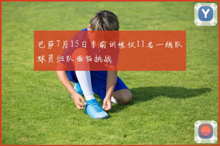 巴萨7月15日季前训练仅11名一线队球员归队面临挑战