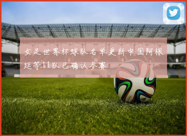 女足世界杯球队名单更新中国阿根廷等11队已确认参赛