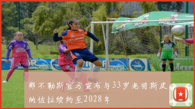 那不勒斯官方宣布与33岁老将斯皮纳佐拉续约至2028年