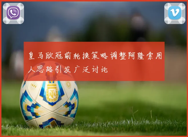 皇马欧冠前轮换策略调整阿隆索用人思路引发广泛讨论