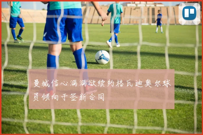 曼城信心满满欲续约格瓦迪奥尔球员倾向于签新合同