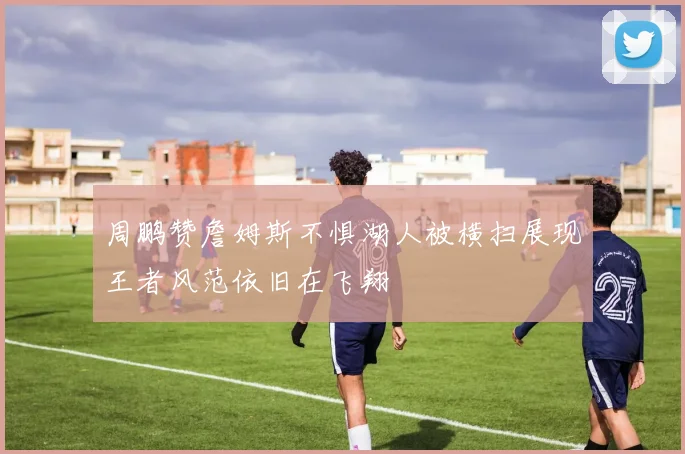 周鹏赞詹姆斯不惧湖人被横扫展现王者风范依旧在飞翔
