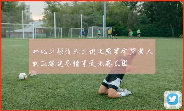 加比亚期待米兰德比盛宴希望澳大利亚球迷尽情享受比赛氛围