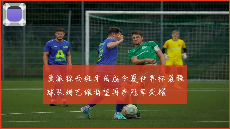 莫派称西班牙或成今夏世界杯最强球队姆巴佩渴望再夺冠军荣耀