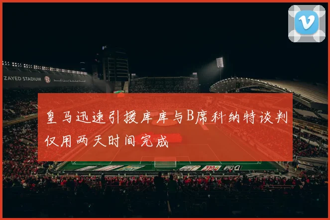 皇马迅速引援库库与B席科纳特谈判仅用两天时间完成