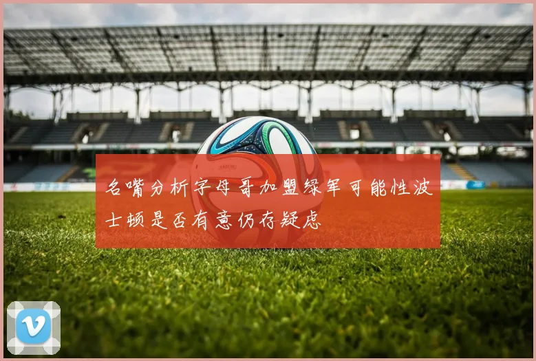 名嘴分析字母哥加盟绿军可能性波士顿是否有意仍存疑虑