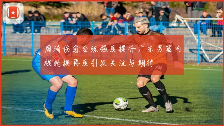 周琦伤愈合练强度提升广东男篮内线轮换再度引发关注与期待