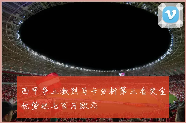 西甲争三激烈马卡分析第三名奖金优势达七百万欧元