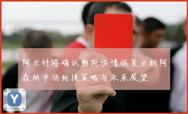 阿尔特塔确认赖斯伤情恢复分析阿森纳中场轮换策略与未来展望