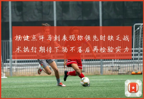杨健点评马刺表现称领先时缺乏战术执行期待下场不落后再检验实力