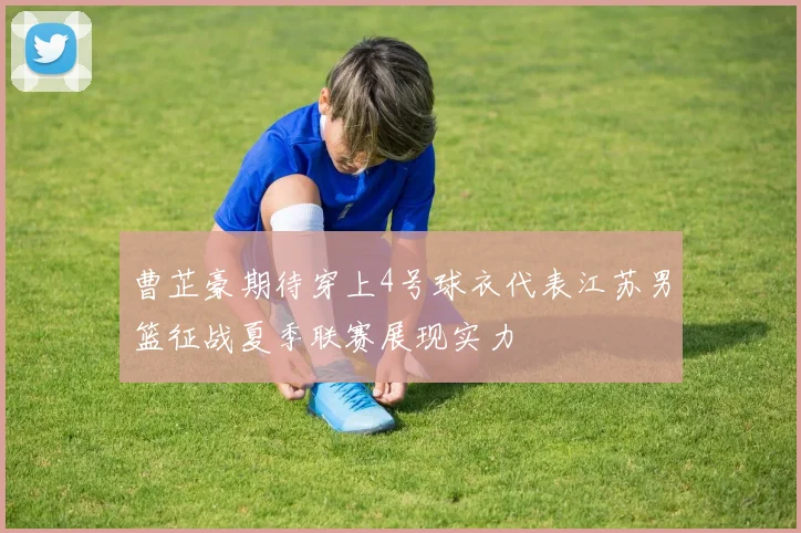 曹芷豪期待穿上4号球衣代表江苏男篮征战夏季联赛展现实力