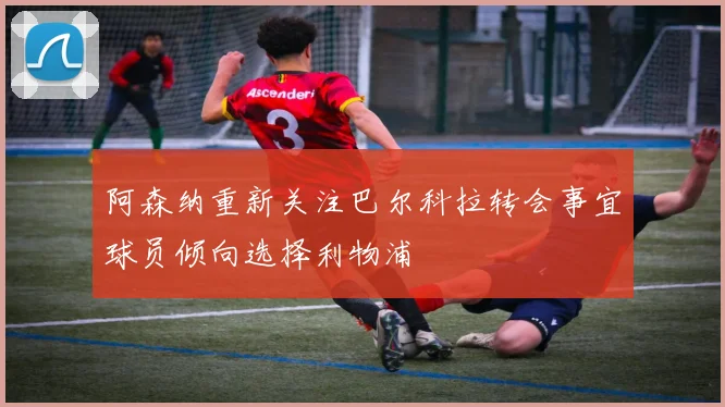 阿森纳重新关注巴尔科拉转会事宜球员倾向选择利物浦