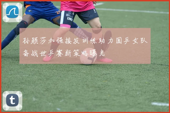 孙颖莎加强接发训练助力国乒女队备战世乒赛新策略曝光