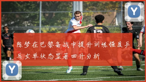 陈梦在巴黎备战中提升训练强度乒乓女单状态显著回升分析
